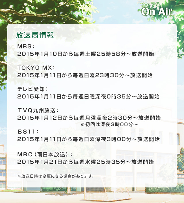 MBS：2015年1月10日から毎週土曜25時58分～放送開始TOKYO MX：2015年1月11日から毎週日曜23時30分～放送開始 テレビ愛知：2015年1月11日から毎週日曜深夜0時35分～放送開始 ＴＶＱ九州放送：2015年1月12日から毎週月曜深夜2時30分～放送開始ＢＳ１１：2015年1月11日から毎週日曜深夜3時00分～放送開始 ※放送日時は変更になる場合があります。